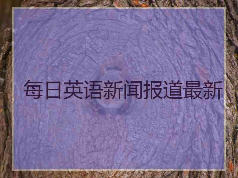 每日英语新闻报道最新 每日英语新闻报道最新
