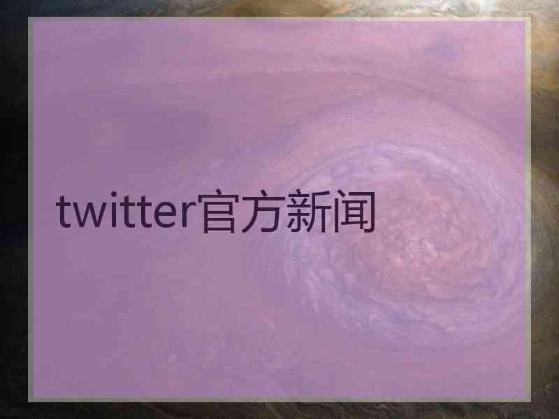 twitter官方新闻 twitter官方新闻