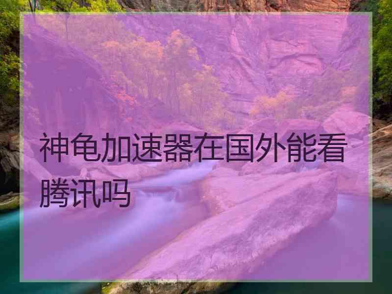 神龟加速器在国外能看腾讯吗